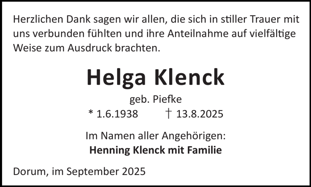 <p>Herzlichen Dank sagen wir allen, die sich in s ller Trauer mit<br />uns verbunden fühlten und ihre Anteilnahme auf vielfäl ge<br />Weise zum Ausdruck brachten.</p><p>Helga Klenck<br />geb. Pie e<br />* 1.6.1938<br />† 13.8.2025</p><p>Im Namen aller Angehörigen:<br />Henning Klenck mit Familie<br />Dorum, im September 2025</p>