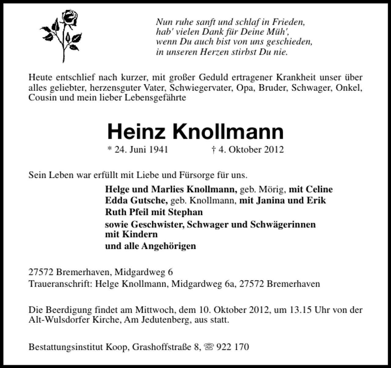 <p>Nun ruhe sanft und schlaf in Frieden,<br />hab' vielen Dank für Deine Müh',<br />wenn Du auch bist von uns geschieden,<br />in unseren Herzen stirbst Du nie.<br />Heute entschlief nach kurzer, mit großer Geduld ertragener Krankheit unser über<br />alles geliebter, herzensguter Vater, Schwiegervater, Opa, Bruder, Schwager, Onkel,<br />Cousin und mein lieber Lebensgefährte</p><p>Heinz Knollmann<br />* 24. Juni 1941</p><p>† 4. Oktober 2012</p><p>Sein Leben war erfüllt mit Liebe und Fürsorge für uns.<br />Helge und Marlies Knollmann, geb. Mörig, mit Celine<br />Edda Gutsche, geb. Knollmann, mit Janina und Erik<br />Ruth Pfeil mit Stephan<br />sowie Geschwister, Schwager und Schwägerinnen<br />mit Kindern<br />und alle Angehörigen<br />27572 Bremerhaven, Midgardweg 6<br />Traueranschrift: Helge Knollmann, Midgardweg 6a, 27572 Bremerhaven<br />Die Beerdigung findet am Mittwoch, dem 10. Oktober 2012, um 13.15 Uhr von der<br />Alt-Wulsdorfer Kirche, Am Jedutenberg, aus statt.<br />Bestattungsinstitut Koop, Grashoffstraße 8, s 922 170</p>