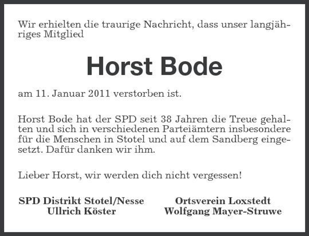 <p>Wir erhielten die traurige Nachricht, dass unser langjähriges Mitglied</p><p>Horst Bode<br />am 11. Januar 2011 verstorben ist. Horst Bode hat der SPD seit 38 Jahren die Treue gehalten und sich in verschiedenen Parteiämtern insbesondere für die Menschen in Stotel und auf dem Sandberg eingesetzt. Dafür danken wir ihm. Lieber Horst, wir werden dich nicht vergessen! SPD Distrikt Stotel/Nesse Ullrich Köster Ortsverein Loxstedt Wolfgang Mayer-Struwe</p>