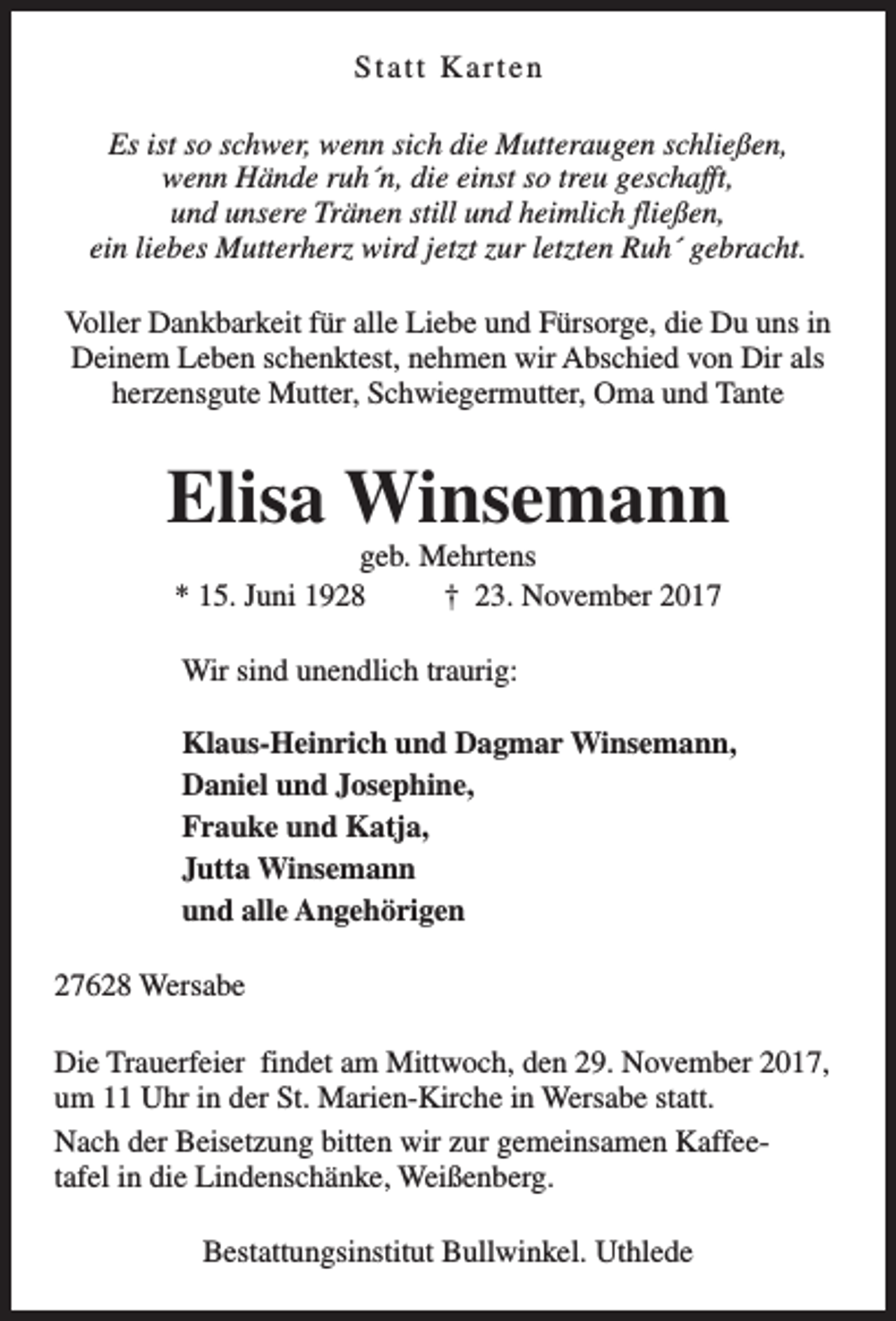 <p>Statt Karten<br />Es ist so schwer, wenn sich die Mutteraugen schließen,<br />wenn Hände ruh´n, die einst so treu geschafft,<br />und unsere Tränen still und heimlich fließen,<br />ein liebes Mutterherz wird jetzt zur letzten Ruh´ gebracht.<br />Voller Dankbarkeit für alle Liebe und Fürsorge, die Du uns in<br />Deinem Leben schenktest, nehmen wir Abschied von Dir als<br />herzensgute Mutter, Schwiegermutter, Oma und Tante</p><p>Elisa Winsemann<br />geb. Mehrtens<br />* 15. Juni 1928<br />† 23. November 2017<br />Wir sind unendlich traurig:<br />Klaus-Heinrich und Dagmar Winsemann,<br />Daniel und Josephine,<br />Frauke und Katja,<br />Jutta Winsemann<br />und alle Angehörigen<br />27628 Wersabe<br />Die Trauerfeier findet am Mittwoch, den 29. November 2017,<br />um 11 Uhr in der St. Marien-Kirche in Wersabe statt.<br />Nach der Beisetzung bitten wir zur gemeinsamen Kaffeetafel in die Lindenschänke, Weißenberg.<br />Bestattungsinstitut Bullwinkel. Uthlede</p>