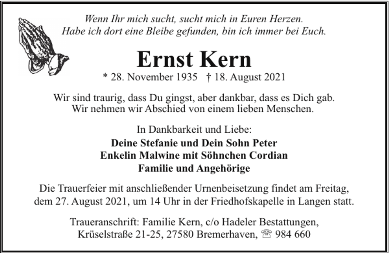 <p>Wenn Ihr mich sucht, sucht mich in Euren Herzen.<br />Habe ich dort eine Bleibe gefunden, bin ich immer bei Euch.<br />H</p><p>Ernst Kern</p><p>* 28. November 1935 † 18. August 2021<br />Wir sind traurig, dass Du gingst, aber dankbar, dass es Dich gab.<br />Wir nehmen wir Abschied von einem lieben Menschen.<br />In Dankbarkeit und Liebe:<br />Deine Stefanie und Dein Sohn Peter<br />Enkelin Malwine mit Söhnchen Cordian<br />Familie und Angehörige<br />Die Trauerfeier mit anschließender Urnenbeisetzung findet am Freitag,<br />dem 27. August 2021, um 14 Uhr in der Friedhofskapelle in Langen statt.<br />Traueranschrift: Familie Kern, c/o Hadeler Bestattungen,<br />Krüselstraße 21-25, 27580 Bremerhaven, ' 984 660</p>