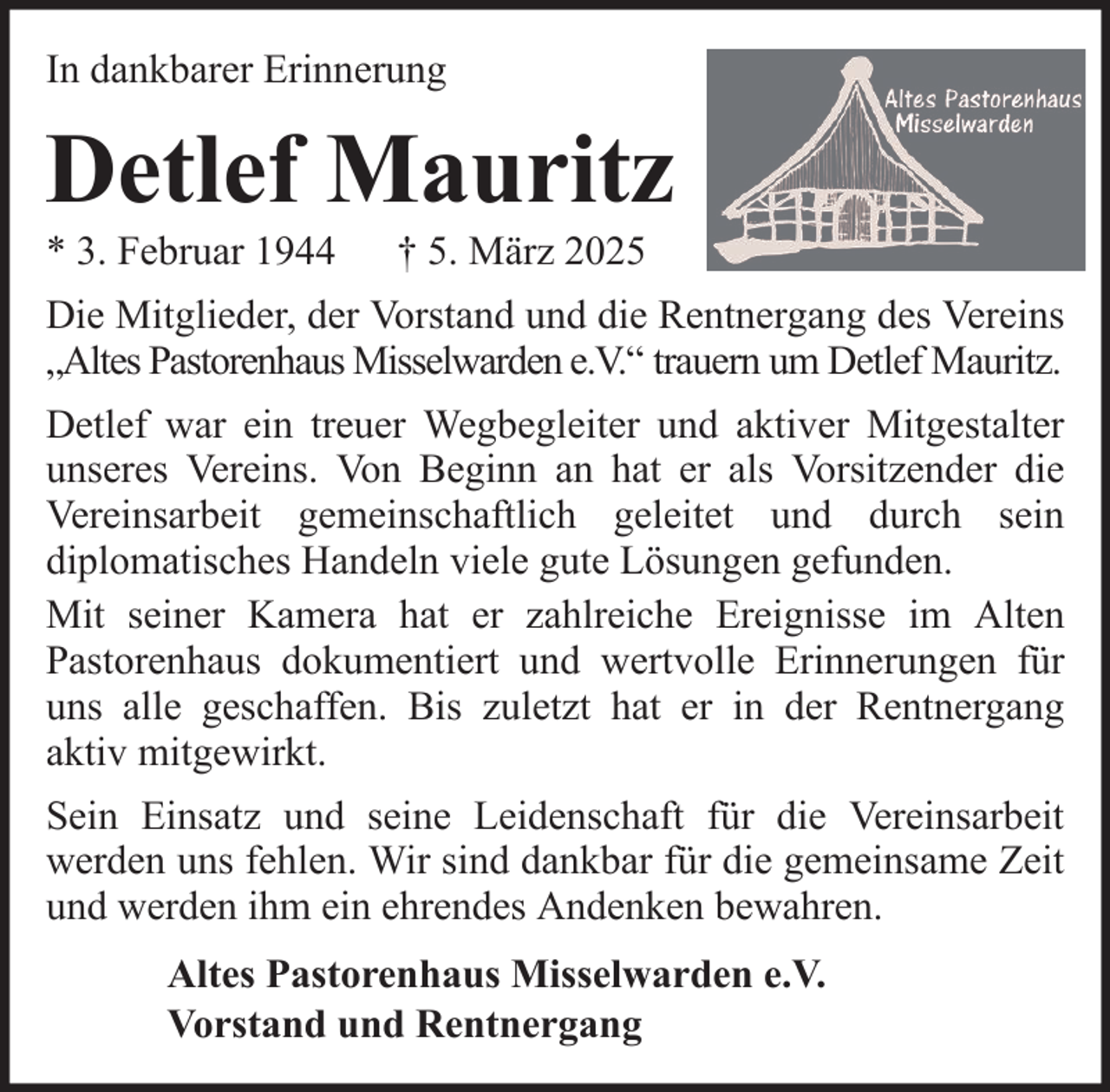 <p>In dankbarer Erinnerung</p><p>Detlef Mauritz<br />* 3. Februar 1944</p><p>† 5. März 2025</p><p>Die Mitglieder, der Vorstand und die Rentnergang des Vereins<br />„Altes Pastorenhaus Misselwarden e.V.“ trauern um Detlef Mauritz.<br />Detlef war ein treuer Wegbegleiter und aktiver Mitgestalter<br />unseres Vereins. Von Beginn an hat er als Vorsitzender die<br />Vereinsarbeit gemeinschaftlich geleitet und durch sein<br />diplomatisches Handeln viele gute Lösungen gefunden.<br />Mit seiner Kamera hat er zahlreiche Ereignisse im Alten<br />Pastorenhaus dokumentiert und wertvolle Erinnerungen für<br />uns alle geschaffen. Bis zuletzt hat er in der Rentnergang<br />aktiv mitgewirkt.<br />Sein Einsatz und seine Leidenschaft für die Vereinsarbeit<br />werden uns fehlen. Wir sind dankbar für die gemeinsame Zeit<br />und werden ihm ein ehrendes Andenken bewahren.<br />Altes Pastorenhaus Misselwarden e.V.<br />Vorstand und Rentnergang</p>