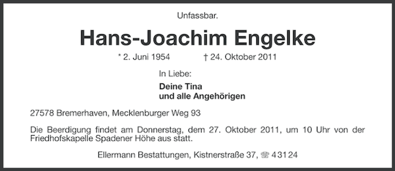 <p>Unfassbar.</p>
<p>Hans-Joachim Engelke<br />* 2. Juni 1954</p>
<p>† 24. Oktober 2011</p>
<p>In Liebe:<br />Deine Tina<br />und alle Angehörigen<br />27578 Bremerhaven, Mecklenburger Weg 93<br />Die Beerdigung findet am Donnerstag, dem 27. Oktober 2011, um 10 Uhr von der<br />Friedhofskapelle Spadener Höhe aus statt.<br />Ellermann Bestattungen, Kistnerstraße 37, 4 31 24</p>
