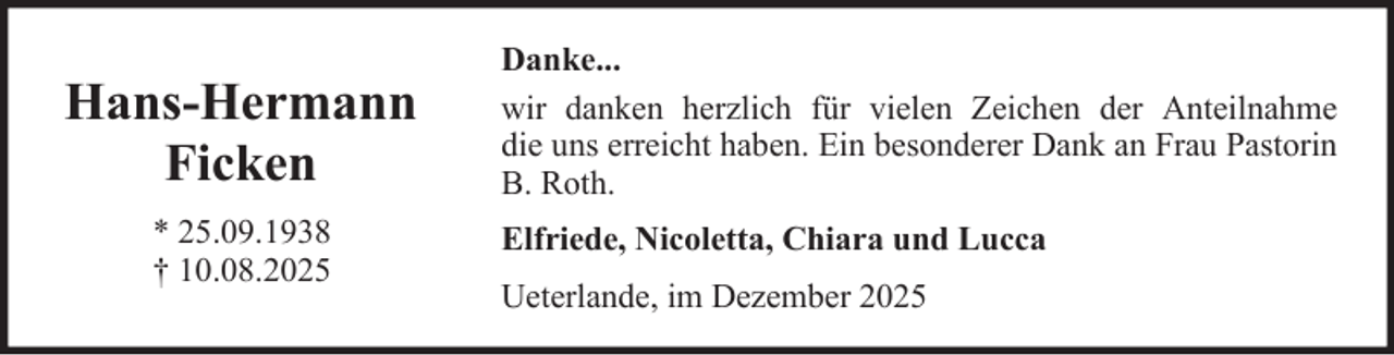 <p>Hans-Hermann<br />Ficken<br />* 25.09.1938<br />† 10.08.2025</p><p>Danke...<br />wir danken herzlich für vielen Zeichen der Anteilnahme<br />die uns erreicht haben. Ein besonderer Dank an Frau Pastorin<br />B. Roth.<br />Elfriede, Nicoletta, Chiara und Lucca<br />Ueterlande, im Dezember 2025</p>