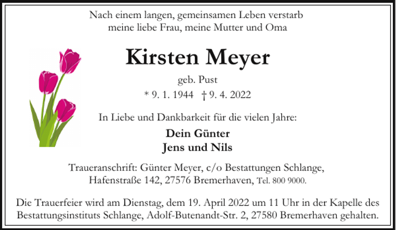 <p>Nach einem langen, gemeinsamen Leben verstarb<br />meine liebe Frau, meine Mutter und Oma</p><p>Kirsten Meyer<br />geb. Pust<br />* 9. 1. 1944 † 9. 4. 2022</p><p>In Liebe und Dankbarkeit für die vielen Jahre:</p><p>Dein Günter<br />Jens und Nils<br />Traueranschrift: Günter Meyer, c/o Bestattungen Schlange,<br />Hafenstraße 142, 27576 Bremerhaven, Tel. 800 9000.<br />Die Trauerfeier wird am Dienstag, dem 19. April 2022 um 11 Uhr in der Kapelle des<br />Bestattungsinstituts Schlange, Adolf-Butenandt-Str. 2, 27580 Bremerhaven gehalten.</p>