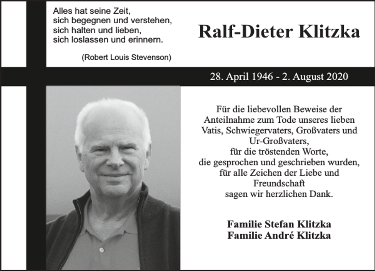 <p>Alles hat seine Zeit,<br />sich begegnen und verstehen,<br />sich halten und lieben,<br />sich loslassen und erinnern.</p><p>Ralf-Dieter Klitzka</p><p>(Robert Louis Stevenson)</p><p>28. April 1946 - 2. August 2020<br />Für die liebevollen Beweise der<br />Anteilnahme zum Tode unseres lieben<br />Vatis, Schwiegervaters, Großvaters und<br />Ur-Großvaters,<br />für die tröstenden Worte,<br />die gesprochen und geschrieben wurden,<br />für alle Zeichen der Liebe und<br />Freundschaft<br />sagen wir herzlichen Dank.</p><p>Familie Stefan Klitzka<br />Familie André Klitzka</p>