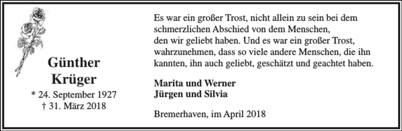 <p>Günther<br />Krüger</p><p>* 24. September 1927<br />† 31. März 2018</p><p>Es war ein großer Trost, nicht allein zu sein bei dem<br />schmerzlichen Abschied von dem Menschen,<br />den wir geliebt haben. Und es war ein großer Trost,<br />wahrzunehmen, dass so viele andere Menschen, die ihn<br />kannten, ihn auch geliebt, geschätzt und geachtet haben.<br />Marita und Werner<br />Jürgen und Silvia<br />Bremerhaven, im April 2018</p>