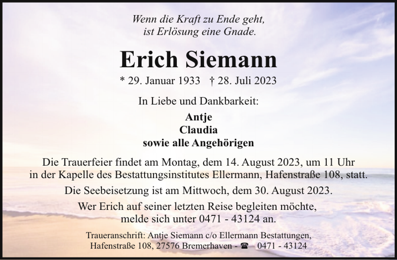 <p>Wenn die Kraft zu Ende geht,<br />ist Erlösung eine Gnade.</p><p>Erich Siemann<br />* 29. Januar 1933 † 28. Juli 2023<br />In Liebe und Dankbarkeit:<br />Antje<br />Claudia<br />sowie alle Angehörigen<br />Die Trauerfeier findet am Montag, dem 14. August 2023, um 11 Uhr<br />in der Kapelle des Bestattungsinstitutes Ellermann, Hafenstraße 108, statt.<br />Die Seebeisetzung ist am Mittwoch, dem 30. August 2023.<br />Wer Erich auf seiner letzten Reise begleiten möchte,<br />melde sich unter 0471 - 43124 an.<br />Traueranschrift: Antje Siemann c/o Ellermann Bestattungen,<br />Hafenstraße 108, 27576 Bremerhaven - ( 0471 - 43124</p>