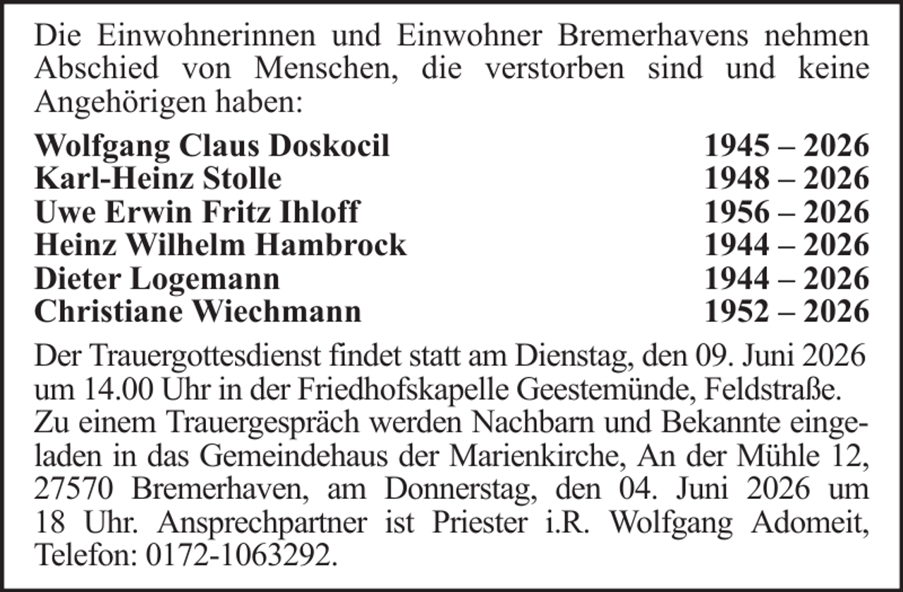<p>Die Einwohnerinnen und Einwohner Bremerhavens nehmen<br />Abschied von Menschen, die verstorben sind und keine<br />Angehörigen haben:<br />Wolfgang Claus Doskocil<br />1945 – 2026<br />Karl-Heinz Stolle<br />1948 – 2026<br />Uwe Erwin Fritz Ihloff<br />1956 – 2026<br />Heinz Wilhelm Hambrock<br />1944 – 2026<br />Dieter Logemann<br />1944 – 2026<br />Christiane Wiechmann<br />1952 – 2026<br />Der Trauergottesdienst findet statt am Dienstag, den 09. Juni 2026<br />um 14.00 Uhr in der Friedhofskapelle Geestemünde, Feldstraße.<br />Zu einem Trauergespräch werden Nachbarn und Bekannte eingeladen in das Gemeindehaus der Marienkirche, An der Mühle 12,<br />27570 Bremerhaven, am Donnerstag, den 04. Juni 2026 um<br />18 Uhr. Ansprechpartner ist Priester i.R. Wolfgang Adomeit,<br />Telefon: 0172-1063292.</p>