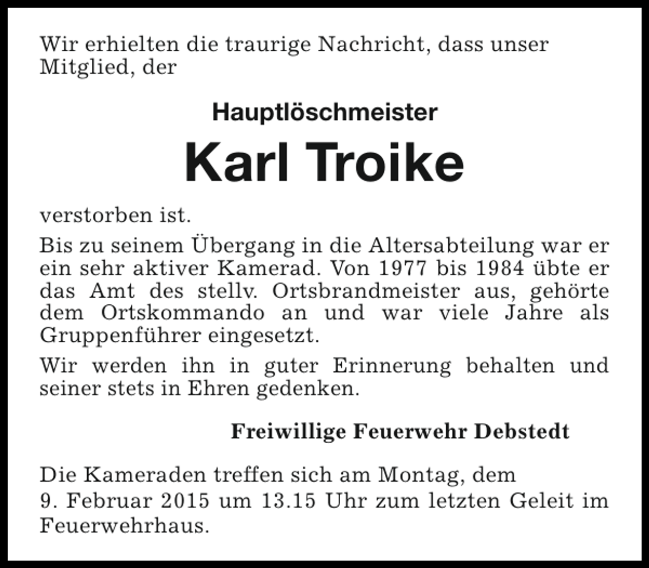 <p>Wir erhielten die traurige Nachricht, dass unser<br />Mitglied, der</p><p>Hauptlöschmeister</p><p>Karl Troike<br />verstorben ist.<br />Bis zu seinem Übergang in die Altersabteilung war er<br />ein sehr aktiver Kamerad. Von 1977 bis 1984 übte er<br />das Amt des stellv. Ortsbrandmeister aus, gehörte<br />dem Ortskommando an und war viele Jahre als<br />Gruppenführer eingesetzt.<br />Wir werden ihn in guter Erinnerung behalten und<br />seiner stets in Ehren gedenken.<br />Freiwillige Feuerwehr Debstedt<br />Die Kameraden treffen sich am Montag, dem<br />9. Februar 2015 um 13.15 Uhr zum letzten Geleit im<br />Feuerwehrhaus.</p>