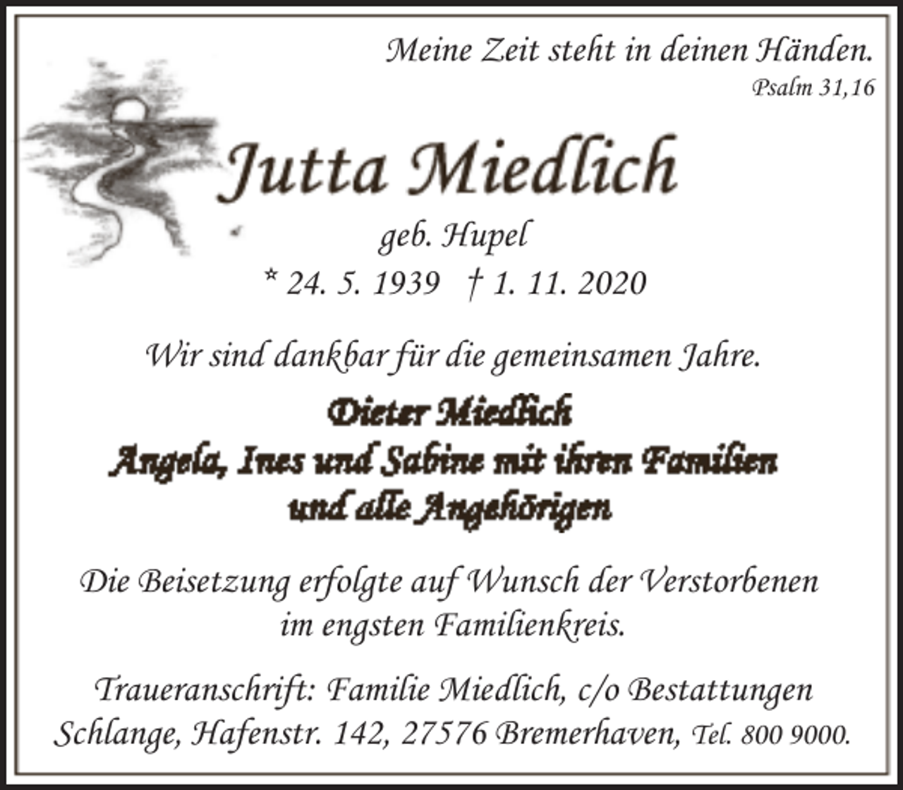 <p>Meine Zeit steht in deinen Händen.<br />Psalm 31,16</p><p>geb. Hupel<br />* 24. 5. 1939 † 1. 11. 2020<br />Wir sind dankbar für die gemeinsamen Jahre.</p><p>Die Beisetzung erfolgte auf Wunsch der Verstorbenen<br />im engsten Familienkreis.<br />Traueranschrift: Familie Miedlich, c/o Bestattungen<br />Schlange, Hafenstr. 142, 27576 Bremerhaven, Tel. 800 9000.</p>