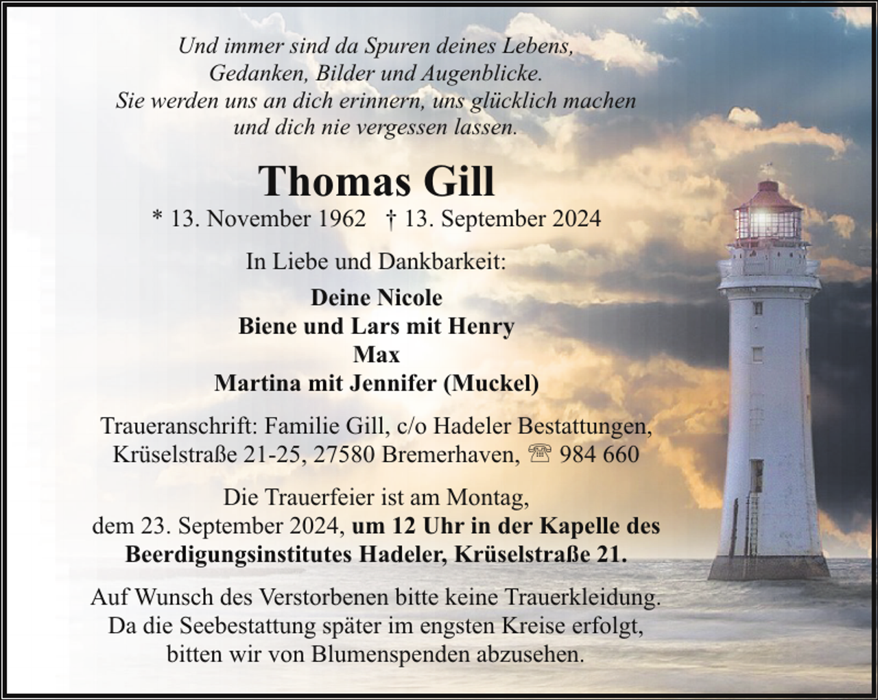 <p>Und immer sind da Spuren deines Lebens,<br />Gedanken, Bilder und Augenblicke.<br />Sie werden uns an dich erinnern, uns glücklich machen<br />und dich nie vergessen lassen.</p><p>Thomas Gill</p><p>* 13. November 1962 † 13. September 2024<br />In Liebe und Dankbarkeit:<br />Deine Nicole<br />Biene und Lars mit Henry<br />Max<br />Martina mit Jennifer (Muckel)<br />Traueranschrift: Familie Gill, c/o Hadeler Bestattungen,<br />Krüselstraße 21-25, 27580 Bremerhaven, ' 984 660<br />Die Trauerfeier ist am Montag,<br />dem 23. September 2024, um 12 Uhr in der Kapelle des<br />Beerdigungsinstitutes Hadeler, Krüselstraße 21.<br />Auf Wunsch des Verstorbenen bitte keine Trauerkleidung.<br />Da die Seebestattung später im engsten Kreise erfolgt,<br />bitten wir von Blumenspenden abzusehen.</p>