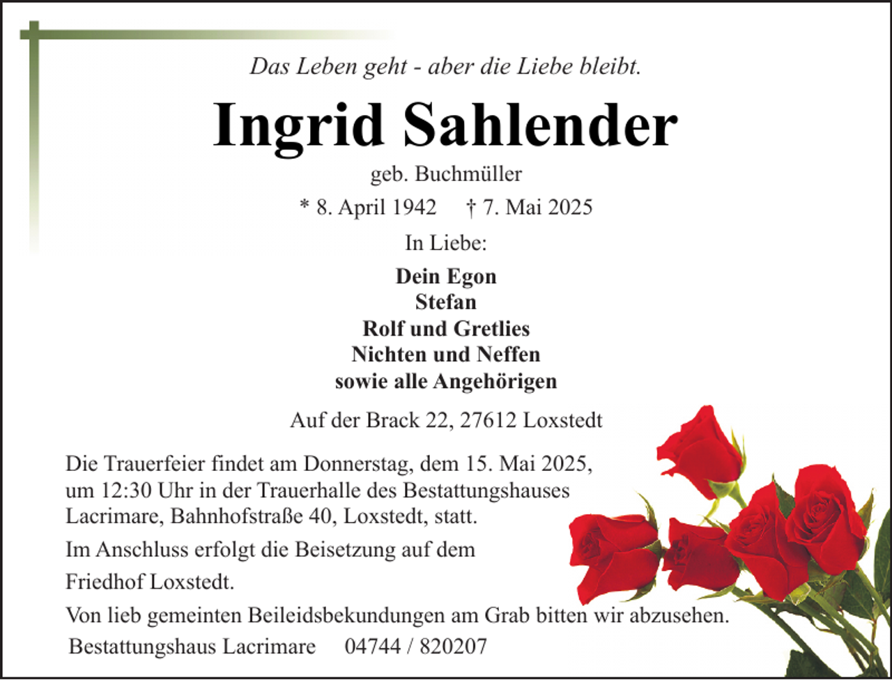 <p>Das Leben geht - aber die Liebe bleibt.</p><p>Ingrid Sahlender<br />geb. Buchmüller<br />* 8. April 1942 † 7. Mai 2025<br />In Liebe:<br />Dein Egon<br />Stefan<br />Rolf und Gretlies<br />Nichten und Neffen<br />sowie alle Angehörigen<br />Auf der Brack 22, 27612 Loxstedt<br />Die Trauerfeier findet am Donnerstag, dem 15. Mai 2025,<br />um 12:30 Uhr in der Trauerhalle des Bestattungshauses<br />Lacrimare, Bahnhofstraße 40, Loxstedt, statt.<br />Im Anschluss erfolgt die Beisetzung auf dem<br />Friedhof Loxstedt.<br />Von lieb gemeinten Beileidsbekundungen am Grab bitten wir abzusehen.<br />Bestattungshaus Lacrimare 04744 / 820207</p>