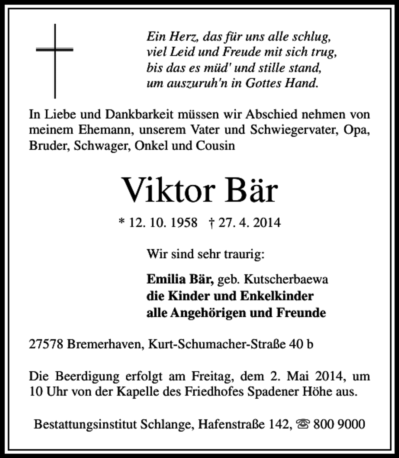 <p>Ein Herz, das für uns alle schlug,<br />viel Leid und Freude mit sich trug,<br />bis das es müd' und stille stand,<br />um auszuruh'n in Gottes Hand.<br />In Liebe und Dankbarkeit müssen wir Abschied nehmen von<br />meinem Ehemann, unserem Vater und Schwiegervater, Opa,<br />Bruder, Schwager, Onkel und Cousin</p><p>Viktor Bär</p><p>* 12. 10. 1958 † 27. 4. 2014<br />Wir sind sehr traurig:<br />Emilia Bär, geb. Kutscherbaewa<br />die Kinder und Enkelkinder<br />alle Angehörigen und Freunde<br />27578 Bremerhaven, Kurt-Schumacher-Straße 40 b<br />Die Beerdigung erfolgt am Freitag, dem 2. Mai 2014, um<br />10 Uhr von der Kapelle des Friedhofes Spadener Höhe aus.<br />Bestattungsinstitut Schlange, Hafenstraße 142, s 800 9000</p>