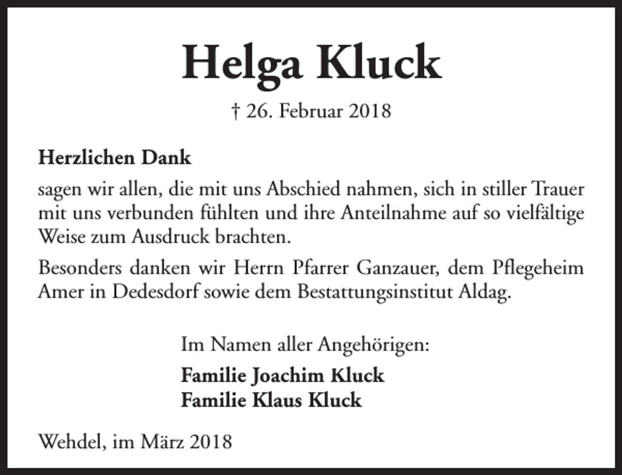 <p>Helga Kluck<br />† 26. Februar 2018<br />Herzlichen Dank<br />sagen wir allen, die mit uns Abschied nahmen, sich in stiller Trauer<br />mit uns verbunden fühlten und ihre Anteilnahme auf so vielfältige<br />Weise zum Ausdruck brachten.<br />Besonders danken wir Herrn Pfarrer Ganzauer, dem Pflegeheim<br />Amer in Dedesdorf sowie dem Bestattungsinstitut Aldag.<br />Im Namen aller Angehörigen:<br />Familie Joachim Kluck<br />Familie Klaus Kluck<br />Wehdel, im März 2018</p>