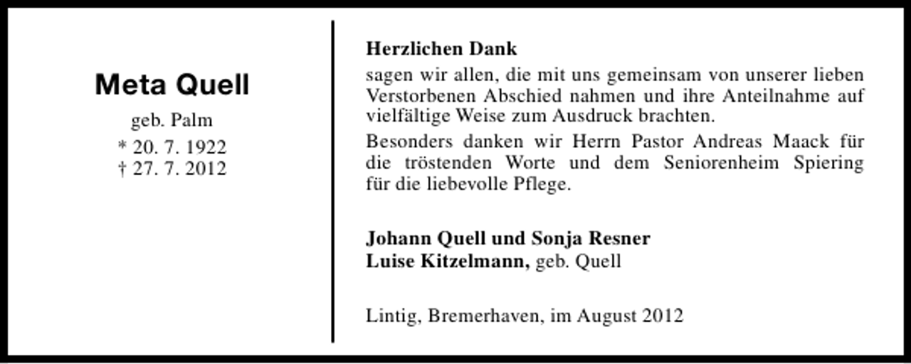 <p>Meta Quell<br />geb. Palm<br />* 20. 7. 1922<br />† 27. 7. 2012</p><p>Herzlichen Dank<br />sagen wir allen, die mit uns gemeinsam von unserer lieben<br />Verstorbenen Abschied nahmen und ihre Anteilnahme auf<br />vielfältige Weise zum Ausdruck brachten.<br />Besonders danken wir Herrn Pastor Andreas Maack für<br />die tröstenden Worte und dem Seniorenheim Spiering<br />für die liebevolle Pflege.<br />Johann Quell und Sonja Resner<br />Luise Kitzelmann, geb. Quell<br />Lintig, Bremerhaven, im August 2012</p>