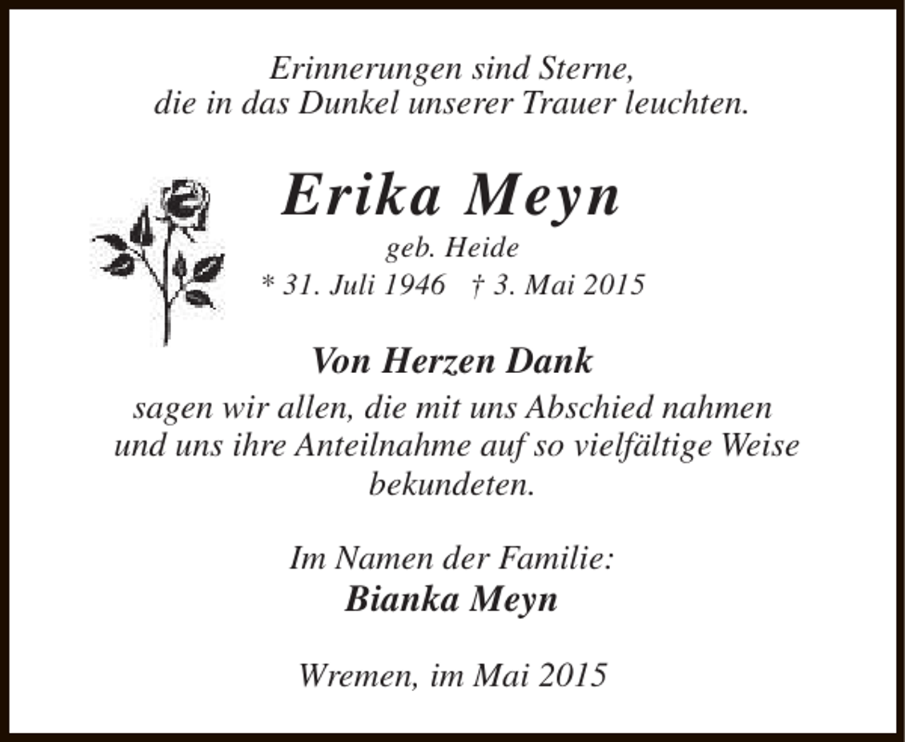 <p>Erinnerungen sind Sterne,<br />die in das Dunkel unserer Trauer leuchten.</p><p>Erika Meyn</p><p>geb. Heide<br />* 31. Juli 1946 † 3. Mai 2015</p><p>Von Herzen Dank</p><p>sagen wir allen, die mit uns Abschied nahmen<br />und uns ihre Anteilnahme auf so vielfältige Weise<br />bekundeten.<br />Im Namen der Familie:</p><p>Bianka Meyn</p><p>Wremen, im Mai 2015</p>