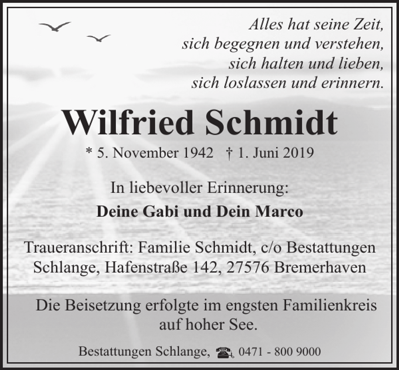 <p>Alles hat seine Zeit,<br />sich begegnen und verstehen,<br />sich halten und lieben,<br />sich loslassen und erinnern.</p><p>Wilfried Schmidt<br />* 5. November 1942 † 1. Juni 2019</p><p>In liebevoller Erinnerung:<br />Deine Gabi und Dein Marco<br />Traueranschrift: Familie Schmidt, c/o Bestattungen<br />Schlange, Hafenstraße 142, 27576 Bremerhaven<br />Die Beisetzung erfolgte im engsten Familienkreis<br />auf hoher See.<br />Bestattungen Schlange,</p><p>0471 - 800 9000</p>