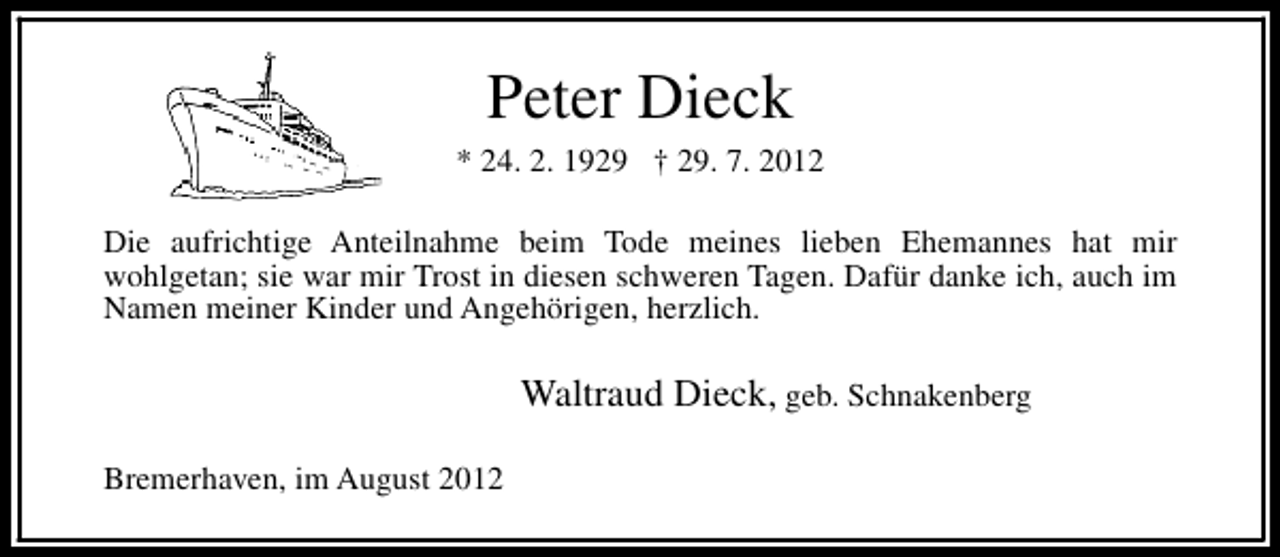 <p>Peter Dieck</p><p>* 24. 2. 1929 † 29. 7. 2012<br />Die aufrichtige Anteilnahme beim Tode meines lieben Ehemannes hat mir<br />wohlgetan; sie war mir Trost in diesen schweren Tagen. Dafür danke ich, auch im<br />Namen meiner Kinder und Angehörigen, herzlich.</p><p>Waltraud Dieck, geb. Schnakenberg<br />Bremerhaven, im August 2012</p>