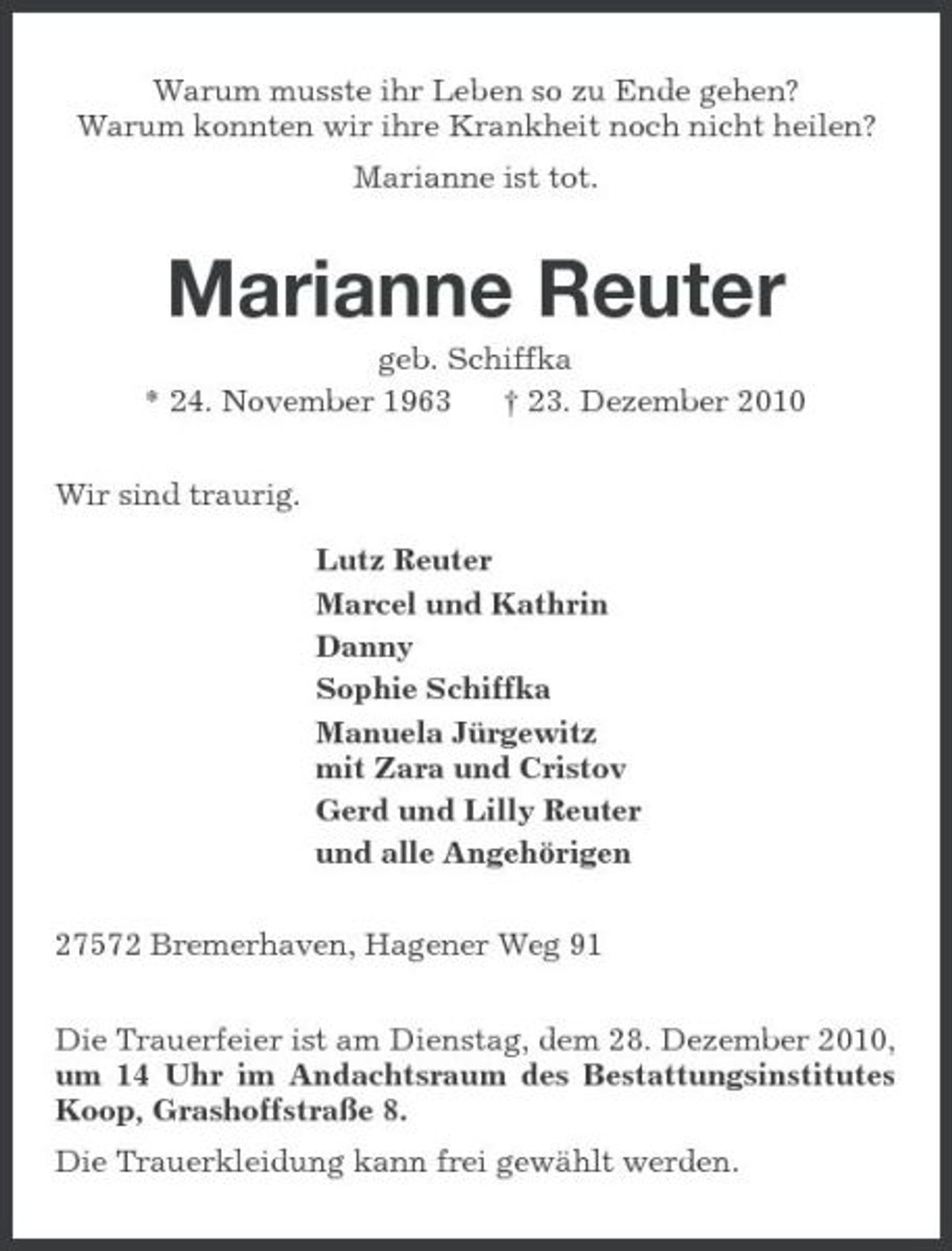 <p>Warum musste ihr Leben so zu Ende gehen? Warum konnten wir ihre Krankheit noch nicht heilen? Marianne ist tot.</p><p>Marianne Reuter<br />geb. Schiffka * 24. November 1963 † 23. Dezember 2010 Wir sind traurig. Lutz Reuter Marcel und Kathrin Danny Sophie Schiffka Manuela Jürgewitz mit Zara und Cristov Gerd und Lilly Reuter und alle Angehörigen 27572 Bremerhaven, Hagener Weg 91 Die Trauerfeier ist am Dienstag, dem 28. Dezember 2010, um 14 Uhr im Andachtsraum des Bestattungsinstitutes Koop, Grashoffstraße 8. Die Trauerkleidung kann frei gewählt werden.</p>