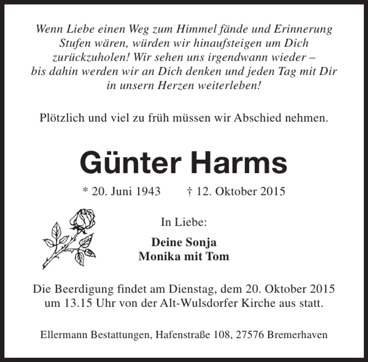 <p>Wenn Liebe einen Weg zum Himmel fände und Erinnerung<br />Stufen wären, würden wir hinaufsteigen um Dich<br />zurückzuholen! Wir sehen uns irgendwann wieder –<br />bis dahin werden wir an Dich denken und jeden Tag mit Dir<br />in unsern Herzen weiterleben!<br />Plötzlich und viel zu früh müssen wir Abschied nehmen.</p><p>Günter Harms<br />* 20. Juni 1943</p><p>† 12. Oktober 2015</p><p>In Liebe:<br />Deine Sonja<br />Monika mit Tom<br />Die Beerdigung findet am Dienstag, dem 20. Oktober 2015<br />um 13.15 Uhr von der Alt-Wulsdorfer Kirche aus statt.<br />Ellermann Bestattungen, Hafenstraße 108, 27576 Bremerhaven</p>