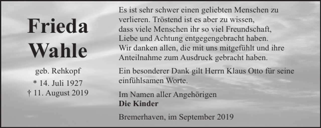 <p>Frieda<br />Wahle<br />geb. Rehkopf<br />* 14. Juli 1927<br />† 11. August 2019</p><p>Es ist sehr schwer einen geliebten Menschen zu<br />verlieren. Tröstend ist es aber zu wissen,<br />dass viele Menschen ihr so viel Freundschaft,<br />Liebe und Achtung entgegengebracht haben.<br />Wir danken allen, die mit uns mitgefühlt und ihre<br />Anteilnahme zum Ausdruck gebracht haben.<br />Ein besonderer Dank gilt Herrn Klaus Otto für seine<br />einfühlsamen Worte.<br />Im Namen aller Angehörigen<br />Die Kinder<br />Bremerhaven, im September 2019</p>