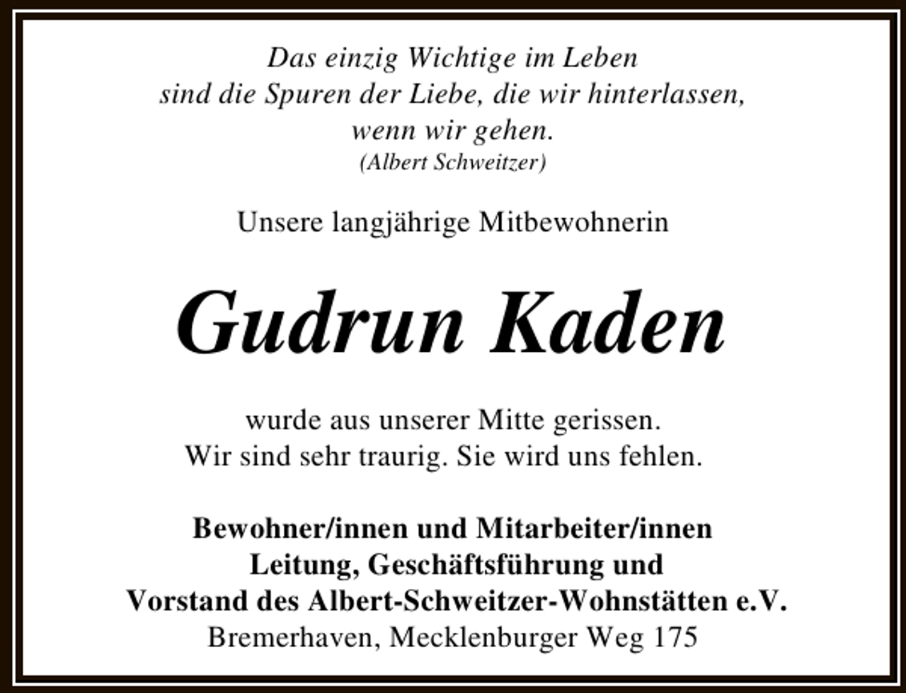 <p>Das einzig Wichtige im Leben<br />sind die Spuren der Liebe, die wir hinterlassen,<br />wenn wir gehen.<br />(Albert Schweitzer)</p><p>Unsere langjährige Mitbewohnerin</p><p>Gudrun Kaden<br />wurde aus unserer Mitte gerissen.<br />Wir sind sehr traurig. Sie wird uns fehlen.<br />Bewohner/innen und Mitarbeiter/innen<br />Leitung, Geschäftsführung und<br />Vorstand des Albert-Schweitzer-Wohnstätten e.V.<br />Bremerhaven, Mecklenburger Weg 175</p>