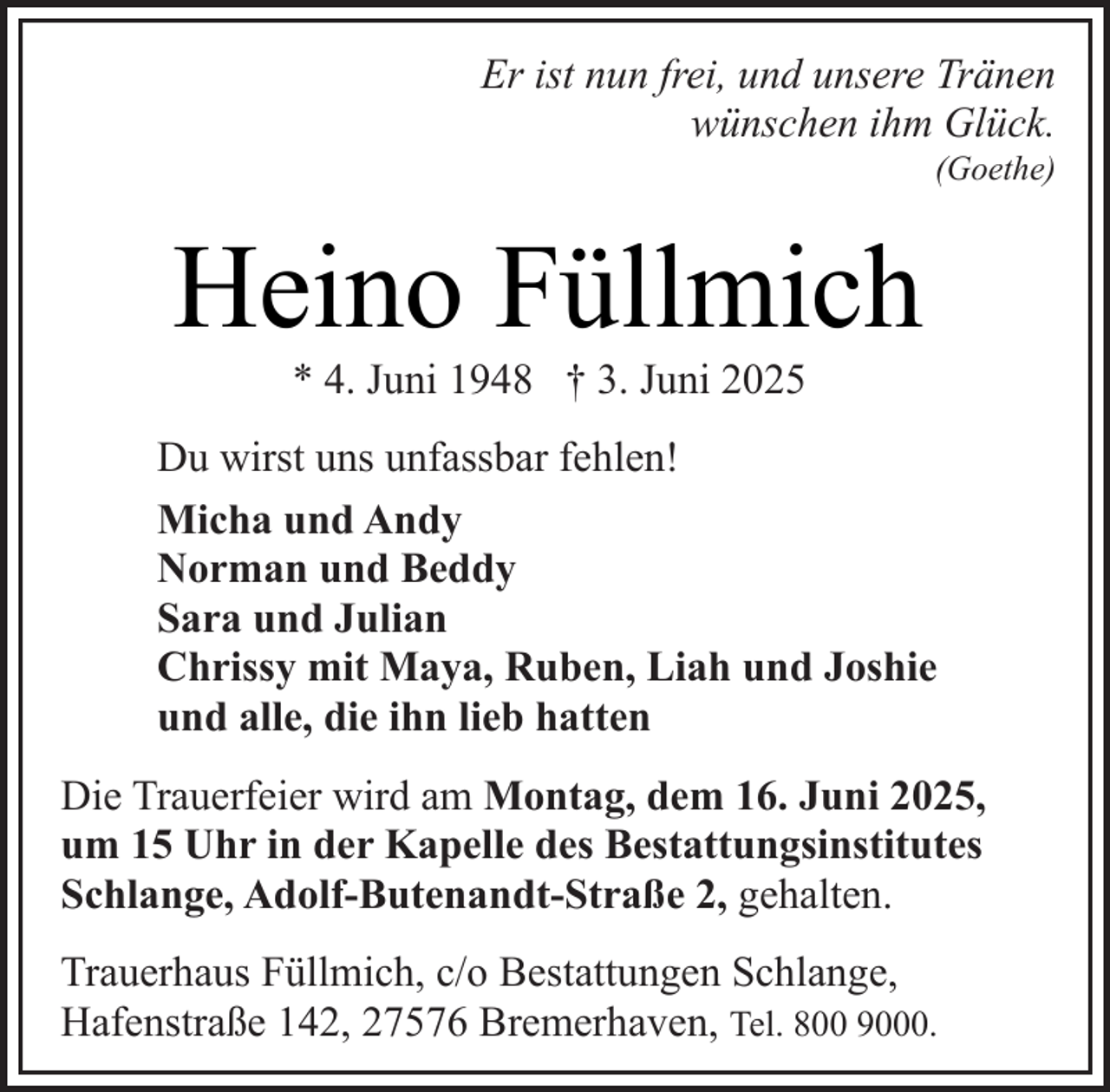 <p>Er ist nun frei, und unsere Tränen<br />wünschen ihm Glück.</p><p>(Goethe)</p><p>Heino Füllmich<br />* 4. Juni 1948 † 3. Juni 2025</p><p>Du wirst uns unfassbar fehlen!<br />Micha und Andy<br />Norman und Beddy<br />Sara und Julian<br />Chrissy mit Maya, Ruben, Liah und Joshie<br />und alle, die ihn lieb hatten<br />Die Trauerfeier wird am Montag, dem 16. Juni 2025,<br />um 15 Uhr in der Kapelle des Bestattungsinstitutes<br />Schlange, Adolf-Butenandt-Straße 2, gehalten.<br />Trauerhaus Füllmich, c/o Bestattungen Schlange,<br />Hafenstraße 142, 27576 Bremerhaven, Tel. 800 9000.</p>