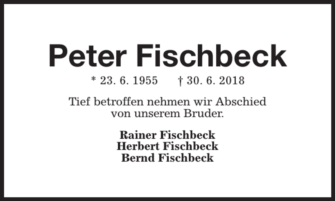 <p>Peter Fischbeck<br />* 23. 6. 1955</p><p>† 30. 6. 2018</p><p>Tief betroffen nehmen wir Abschied<br />von unserem Bruder.<br />Rainer Fischbeck<br />Herbert Fischbeck<br />Bernd Fischbeck</p>