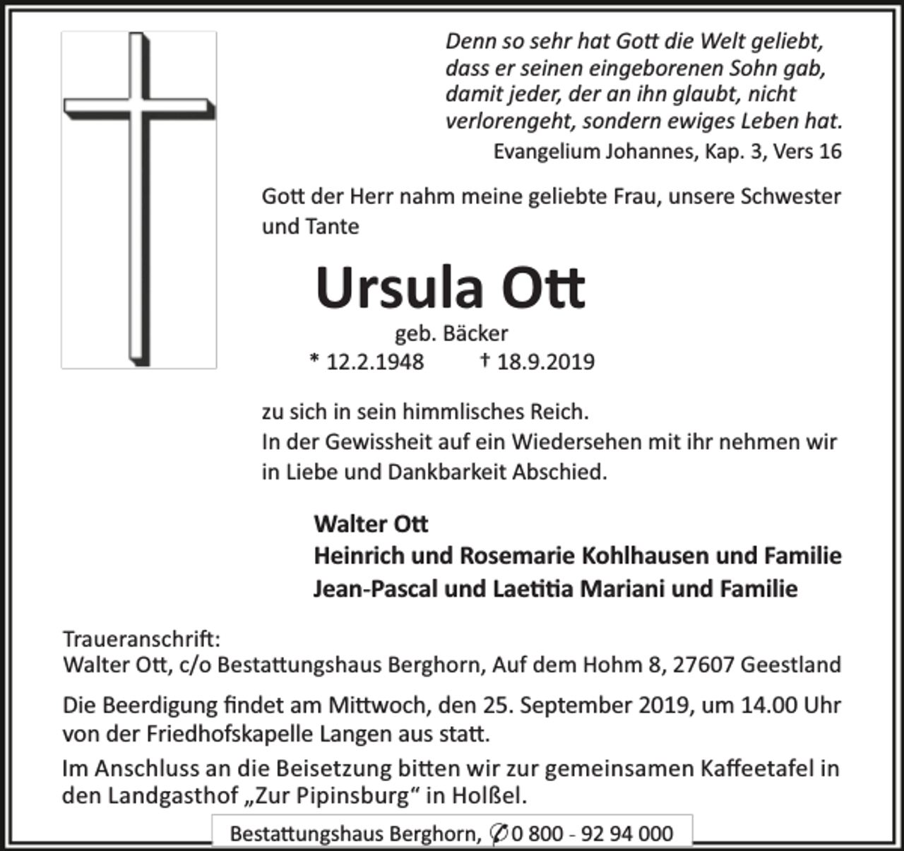 <p>Denn so sehr hat Go die Welt geliebt,<br />dass er seinen eingeborenen Sohn gab,<br />damit jeder, der an ihn glaubt, nicht<br />verlorengeht, sondern ewiges Leben hat.<br />Evangelium Johannes, Kap. 3, Vers 16<br />Go der Herr nahm meine geliebte Frau, unsere Schwester<br />und Tante</p><p>Ursula O</p><p>geb. Bäcker<br />* 12.2.1948<br />† 18.9.2019<br />zu sich in sein himmlisches Reich.<br />In der Gewissheit auf ein Wiedersehen mit ihr nehmen wir<br />in Liebe und Dankbarkeit Abschied.</p><p>Walter O<br />Heinrich und Rosemarie Kohlhausen und Familie<br />Jean-Pascal und Lae a Mariani und Familie<br />Traueranschri :<br />Walter O , c/o Besta ungshaus Berghorn, Auf dem Hohm 8, 27607 Geestland</p><p>Die Beerdigung ﬁndet am Mi woch, den 25. September 2019, um 14.00 Uhr<br />von der Friedhofskapelle Langen aus sta .<br />Im Anschluss an die Beisetzung bi en wir zur gemeinsamen Kaﬀeetafel in<br />den Landgasthof „Zur Pipinsburg“ in Holßel.<br />Besta ungshaus Berghorn, * 0 800 - 92 94 000</p>