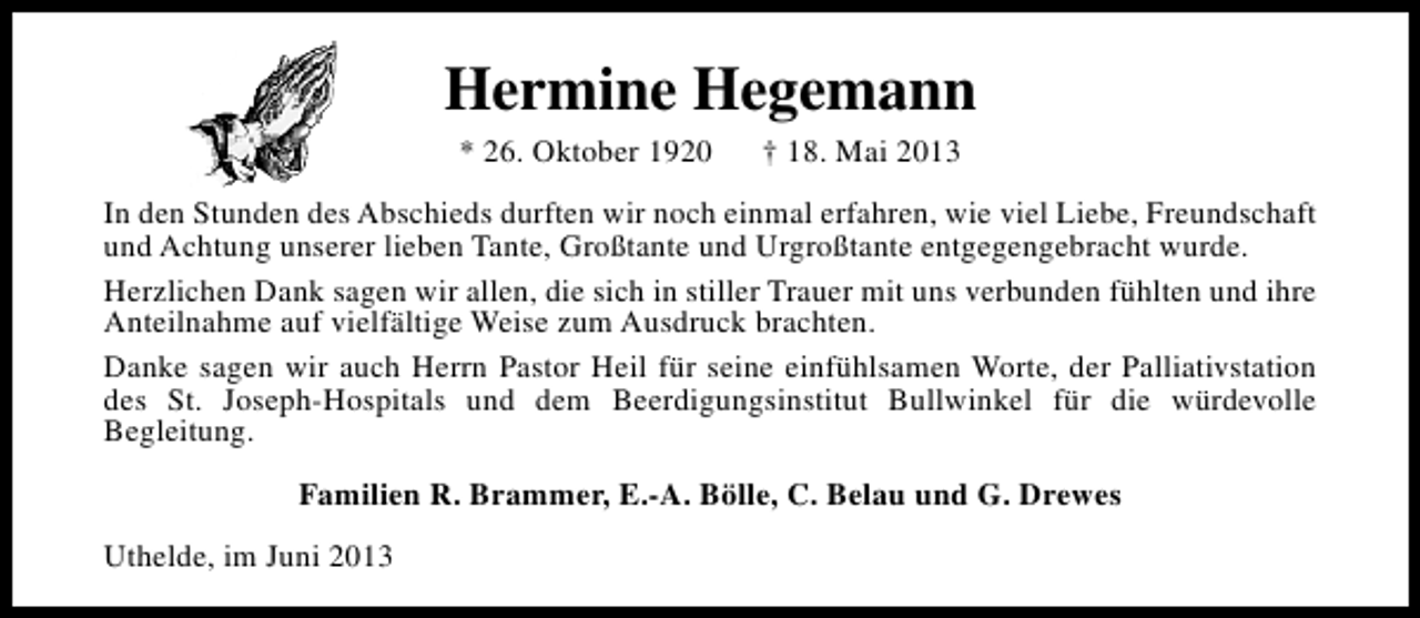<p>Hermine Hegemann<br />* 26. Oktober 1920</p><p>† 18. Mai 2013</p><p>In den Stunden des Abschieds durften wir noch einmal erfahren, wie viel Liebe, Freundschaft<br />und Achtung unserer lieben Tante, Großtante und Urgroßtante entgegengebracht wurde.<br />Herzlichen Dank sagen wir allen, die sich in stiller Trauer mit uns verbunden fühlten und ihre<br />Anteilnahme auf vielfältige Weise zum Ausdruck brachten.<br />Danke sagen wir auch Herrn Pastor Heil für seine einfühlsamen Worte, der Palliativstation<br />des St. Joseph-Hospitals und dem Beerdigungsinstitut Bullwinkel für die würdevolle<br />Begleitung.<br />Familien R. Brammer, E.-A. Bölle, C. Belau und G. Drewes<br />Uthelde, im Juni 2013</p>