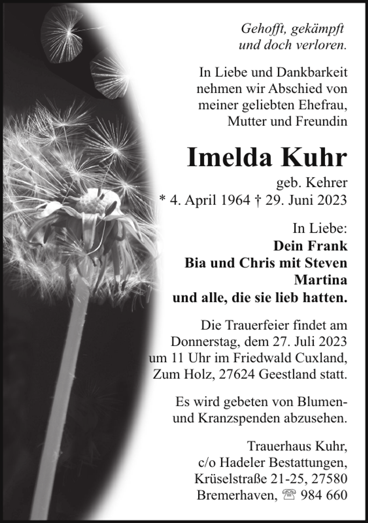 <p>Gehofft, gekämpft<br />und doch verloren.<br />In Liebe und Dankbarkeit<br />nehmen wir Abschied von<br />meiner geliebten Ehefrau,<br />Mutter und Freundin</p><p>Imelda Kuhr</p><p>geb. Kehrer<br />* 4. April 1964 † 29. Juni 2023<br />In Liebe:<br />Dein Frank<br />Bia und Chris mit Steven<br />Martina<br />und alle, die sie lieb hatten.<br />Die Trauerfeier findet am<br />Donnerstag, dem 27. Juli 2023<br />um 11 Uhr im Friedwald Cuxland,<br />Zum Holz, 27624 Geestland statt.<br />Es wird gebeten von Blumenund Kranzspenden abzusehen.<br />Trauerhaus Kuhr,<br />c/o Hadeler Bestattungen,<br />Krüselstraße 21-25, 27580<br />Bremerhaven, ' 984 660</p>
