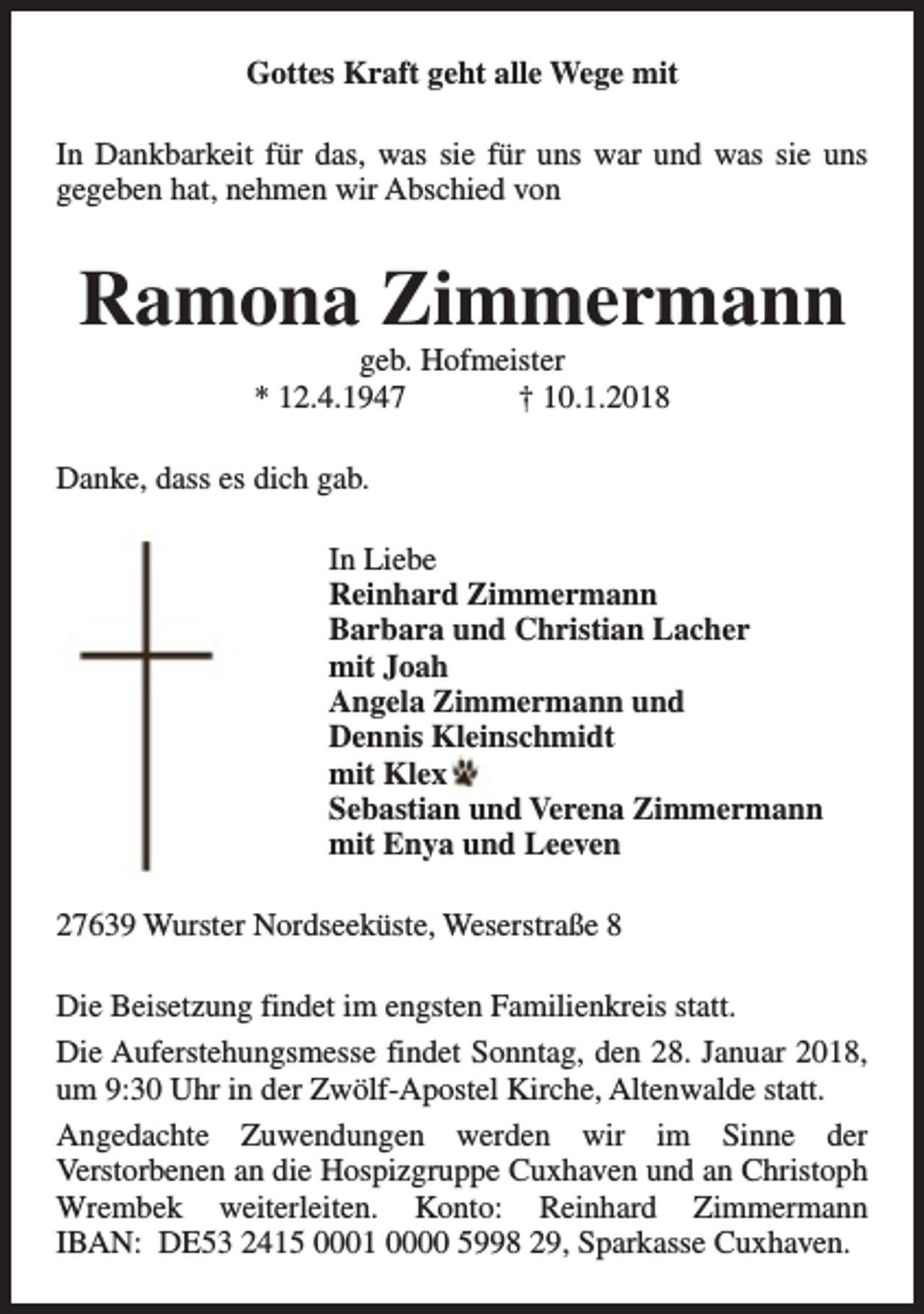 <p>Gottes Kraft geht alle Wege mit<br />In Dankbarkeit für das, was sie für uns war und was sie uns<br />gegeben hat, nehmen wir Abschied von</p><p>Ramona Zimmermann<br />geb. Hofmeister<br />* 12.4.1947<br />† 10.1.2018</p><p>Danke, dass es dich gab.<br />In Liebe<br />Reinhard Zimmermann<br />Barbara und Christian Lacher<br />mit Joah<br />Angela Zimmermann und<br />Dennis Kleinschmidt<br />mit Klex<br />Sebastian und Verena Zimmermann<br />mit Enya und Leeven<br />27639 Wurster Nordseeküste, Weserstraße 8<br />Die Beisetzung findet im engsten Familienkreis statt.<br />Die Auferstehungsmesse findet Sonntag, den 28. Januar 2018,<br />um 9:30 Uhr in der Zwölf-Apostel Kirche, Altenwalde statt.<br />Angedachte Zuwendungen werden wir im Sinne der<br />Verstorbenen an die Hospizgruppe Cuxhaven und an Christoph<br />Wrembek weiterleiten. Konto: Reinhard Zimmermann<br />IBAN: DE53 2415 0001 0000 5998 29, Sparkasse Cuxhaven.</p>