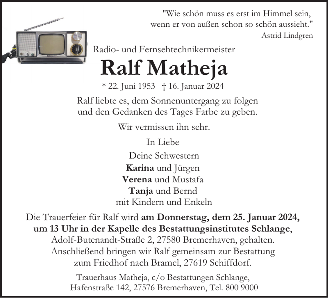 <p>"Wie schön muss es erst im Himmel sein,<br />wenn er von außen schon so schön aussieht."<br />Astrid Lindgren</p><p>Radio- und Fernsehtechnikermeister</p><p>Ralf Matheja<br />* 22. Juni 1953 † 16. Januar 2024</p><p>Ralf liebte es, dem Sonnenuntergang zu folgen<br />und den Gedanken des Tages Farbe zu geben.<br />Wir vermissen ihn sehr.<br />In Liebe<br />Deine Schwestern<br />Karina und Jürgen<br />Verena und Mustafa<br />Tanja und Bernd<br />mit Kindern und Enkeln<br />Die Trauerfeier für Ralf wird am Donnerstag, dem 25. Januar 2024,<br />um 13 Uhr in der Kapelle des Bestattungsinstitutes Schlange,<br />Adolf-Butenandt-Straße 2, 27580 Bremerhaven, gehalten.<br />Anschließend bringen wir Ralf gemeinsam zur Bestattung<br />zum Friedhof nach Bramel, 27619 Schiffdorf.<br />Trauerhaus Matheja, c/o Bestattungen Schlange,<br />Hafenstraße 142, 27576 Bremerhaven, Tel. 800 9000</p>