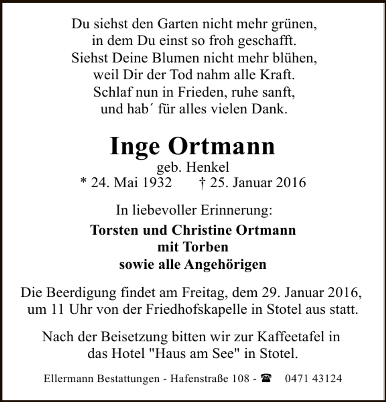 <p>Du siehst den Garten nicht mehr grünen,<br />in dem Du einst so froh geschafft.<br />Siehst Deine Blumen nicht mehr blühen,<br />weil Dir der Tod nahm alle Kraft.<br />Schlaf nun in Frieden, ruhe sanft,<br />und hab´ für alles vielen Dank.</p><p>Inge Ortmann</p><p>geb. Henkel<br />* 24. Mai 1932<br />† 25. Januar 2016<br />In liebevoller Erinnerung:<br />Torsten und Christine Ortmann<br />mit Torben<br />sowie alle Angehörigen<br />Die Beerdigung findet am Freitag, dem 29. Januar 2016,<br />um 11 Uhr von der Friedhofskapelle in Stotel aus statt.<br />Nach der Beisetzung bitten wir zur Kaffeetafel in<br />das Hotel "Haus am See" in Stotel.<br />Ellermann Bestattungen - Hafenstraße 108 - (</p><p>0471 43124</p>