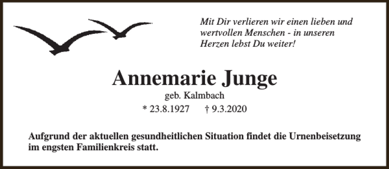 <p>Mit Dir verlieren wir einen lieben und<br />wertvollen Menschen - in unseren<br />Herzen lebst Du weiter!</p><p>Annemarie Junge<br />geb. Kalmbach<br />* 23.8.1927<br />† 9.3.2020</p><p>Aufgrund der aktuellen gesundheitlichen Situation findet die Urnenbeisetzung<br />im engsten Familienkreis statt.</p>