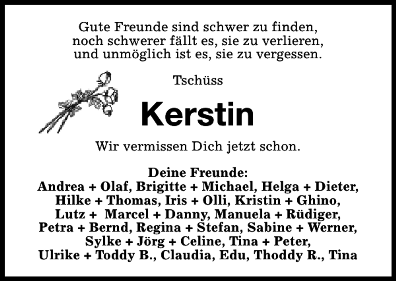 <p>Gute Freunde sind schwer zu finden,<br />noch schwerer fällt es, sie zu verlieren,<br />und unmöglich ist es, sie zu vergessen.<br />Tschüss</p><p>Kerstin<br />Wir vermissen Dich jetzt schon.<br />Deine Freunde:<br />Andrea + Olaf, Brigitte + Michael, Helga + Dieter,<br />Hilke + Thomas, Iris + Olli, Kristin + Ghino,<br />Lutz + Marcel + Danny, Manuela + Rüdiger,<br />Petra + Bernd, Regina + Stefan, Sabine + Werner,<br />Sylke + Jörg + Celine, Tina + Peter,<br />Ulrike + Toddy B., Claudia, Edu, Thoddy R., Tina</p>