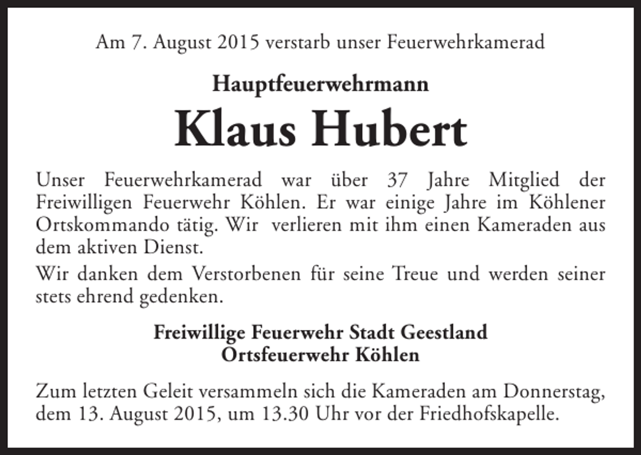 <p>Am 7. August 2015 verstarb unser Feuerwehrkamerad</p><p>Hauptfeuerwehrmann</p><p>Klaus Hubert<br />Unser Feuerwehrkamerad war über 37 Jahre Mitglied der<br />Freiwilligen Feuerwehr Köhlen. Er war einige Jahre im Köhlener<br />Ortskommando tätig. Wir verlieren mit ihm einen Kameraden aus<br />dem aktiven Dienst.<br />Wir danken dem Verstorbenen für seine Treue und werden seiner<br />stets ehrend gedenken.<br />Freiwillige Feuerwehr Stadt Geestland<br />Ortsfeuerwehr Köhlen<br />Zum letzten Geleit versammeln sich die Kameraden am Donnerstag,<br />dem 13. August 2015, um 13.30 Uhr vor der Friedhofskapelle.</p>