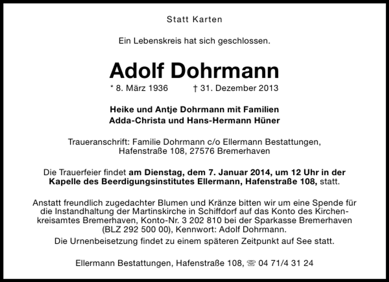 <p>Statt Karten<br />Ein Lebenskreis hat sich geschlossen.</p><p>Adolf Dohrmann<br />* 8. März 1936</p><p>† 31. Dezember 2013</p><p>Heike und Antje Dohrmann mit Familien<br />Adda-Christa und Hans-Hermann Hüner<br />Traueranschrift: Familie Dohrmann c/o Ellermann Bestattungen,<br />Hafenstraße 108, 27576 Bremerhaven<br />Die Trauerfeier findet am Dienstag, dem 7. Januar 2014, um 12 Uhr in der<br />Kapelle des Beerdigungsinstitutes Ellermann, Hafenstraße 108, statt.<br />Anstatt freundlich zugedachter Blumen und Kränze bitten wir um eine Spende für<br />die Instandhaltung der Martinskirche in Schiffdorf auf das Konto des Kirchenkreisamtes Bremerhaven, Konto-Nr. 3 202 810 bei der Sparkasse Bremerhaven<br />(BLZ 292 5), Kennwort: Adolf Dohrmann.<br />Die Urnenbeisetzung findet zu einem späteren Zeitpunkt auf See statt.<br />Ellermann Bestattungen, Hafenstraße 108, s 04 71/4 31 24</p>