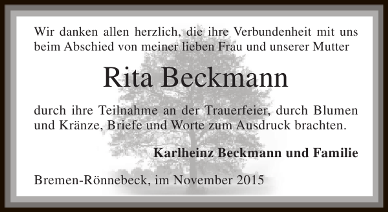 <p>Wir danken allen herzlich, die ihre Verbundenheit mit uns<br />beim Abschied von meiner lieben Frau und unserer Mutter</p><p>Rita Beckmann<br />durch ihre Teilnahme an der Trauerfeier, durch Blumen<br />und Kränze, Briefe und Worte zum Ausdruck brachten.<br />Karlheinz Beckmann und Familie<br />Bremen-Rönnebeck, im November 2015</p>