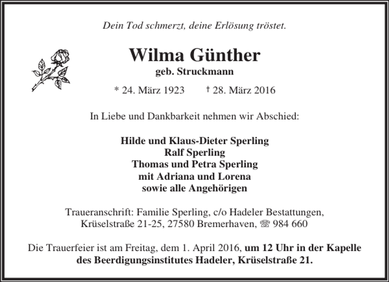 <p>Dein Tod schmerzt, deine Erlösung tröstet.</p><p>Wilma Günther<br />geb. Struckmann</p><p>* 24. März 1923</p><p>† 28. März 2016</p><p>In Liebe und Dankbarkeit nehmen wir Abschied:<br />Hilde und Klaus-Dieter Sperling<br />Ralf Sperling<br />Thomas und Petra Sperling<br />mit Adriana und Lorena<br />sowie alle Angehörigen<br />Traueranschrift: Familie Sperling, c/o Hadeler Bestattungen,<br />Krüselstraße 21-25, 27580 Bremerhaven, T 984 660<br />Die Trauerfeier ist am Freitag, dem 1. April 2016, um 12 Uhr in der Kapelle<br />des Beerdigungsinstitutes Hadeler, Krüselstraße 21.</p>