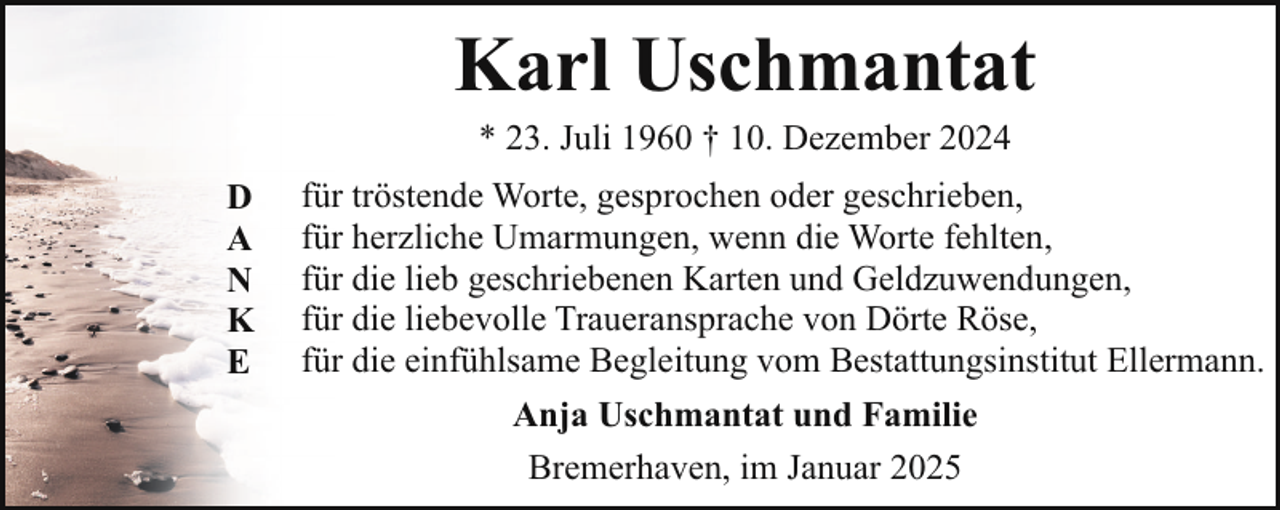 <p>Karl Uschmantat<br />* 23. Juli 1960 † 10. Dezember 2024</p><p>D<br />A<br />N<br />K<br />E</p><p>für tröstende Worte, gesprochen oder geschrieben,<br />für herzliche Umarmungen, wenn die Worte fehlten,<br />für die lieb geschriebenen Karten und Geldzuwendungen,<br />für die liebevolle Traueransprache von Dörte Röse,<br />für die einfühlsame Begleitung vom Bestattungsinstitut Ellermann.<br />Anja Uschmantat und Familie<br />Bremerhaven, im Januar 2025</p>