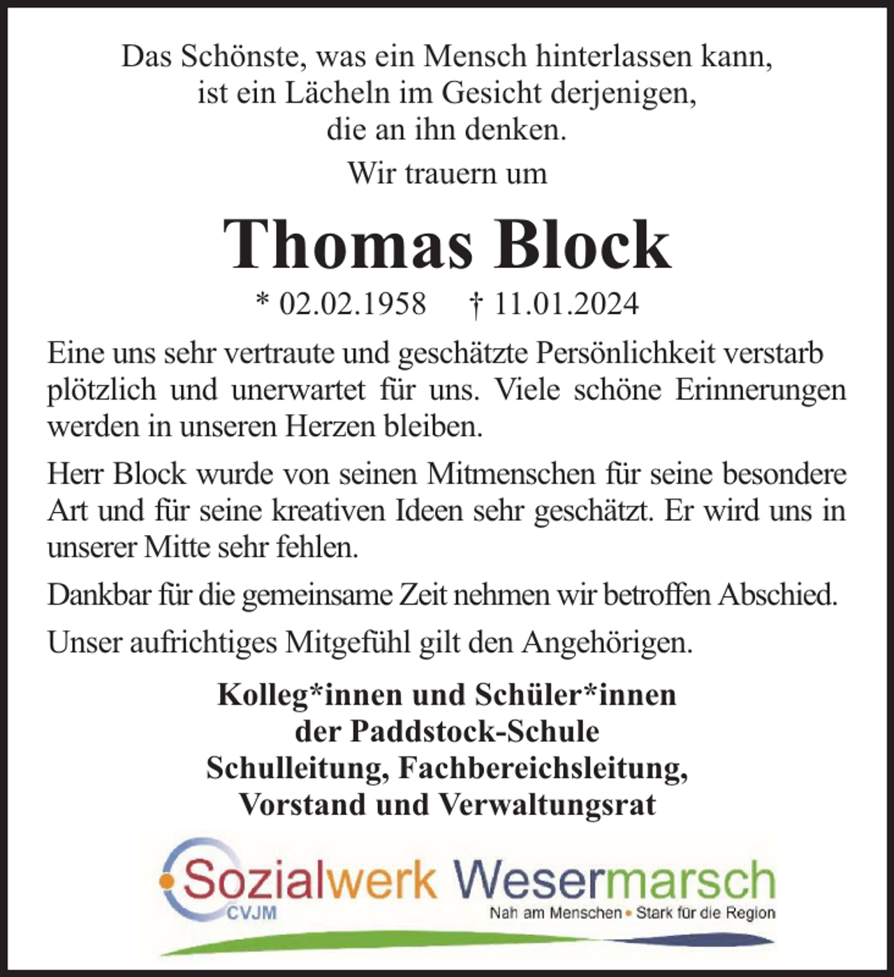 <p>Das Schönste, was ein Mensch hinterlassen kann,<br />ist ein Lächeln im Gesicht derjenigen,<br />die an ihn denken.<br />Wir trauern um</p><p>Thomas Block</p><p>* 02.02.1958 † 11.01.2024<br />Eine uns sehr vertraute und geschätzte Persönlichkeit verstarb<br />plötzlich und unerwartet für uns. Viele schöne Erinnerungen<br />werden in unseren Herzen bleiben.<br />Herr Block wurde von seinen Mitmenschen für seine besondere<br />Art und für seine kreativen Ideen sehr geschätzt. Er wird uns in<br />unserer Mitte sehr fehlen.<br />Dankbar für die gemeinsame Zeit nehmen wir betroffen Abschied.<br />Unser aufrichtiges Mitgefühl gilt den Angehörigen.<br />Kolleg*innen und Schüler*innen<br />der Paddstock-Schule<br />Schulleitung, Fachbereichsleitung,<br />Vorstand und Verwaltungsrat</p>