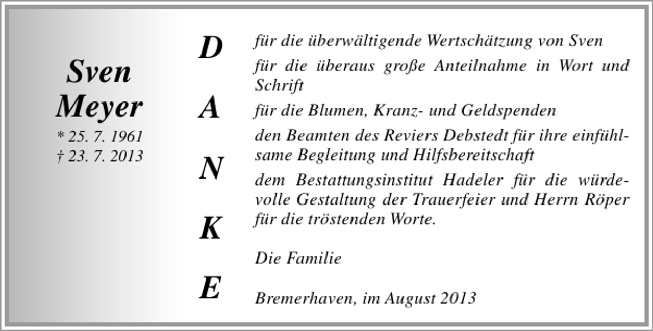 <p>Sven<br />Meyer</p><p>* 25. 7. 1961<br />† 23. 7. 2013</p><p>D<br />A<br />N<br />K<br />E</p><p>für die überwältigende Wertschätzung von Sven<br />für die überaus große Anteilnahme in Wort und<br />Schrift<br />für die Blumen, Kranz- und Geldspenden<br />den Beamten des Reviers Debstedt für ihre einfühlsame Begleitung und Hilfsbereitschaft<br />dem Bestattungsinstitut Hadeler für die würdevolle Gestaltung der Trauerfeier und Herrn Röper<br />für die tröstenden Worte.<br />Die Familie<br />Bremerhaven, im August 2013</p>