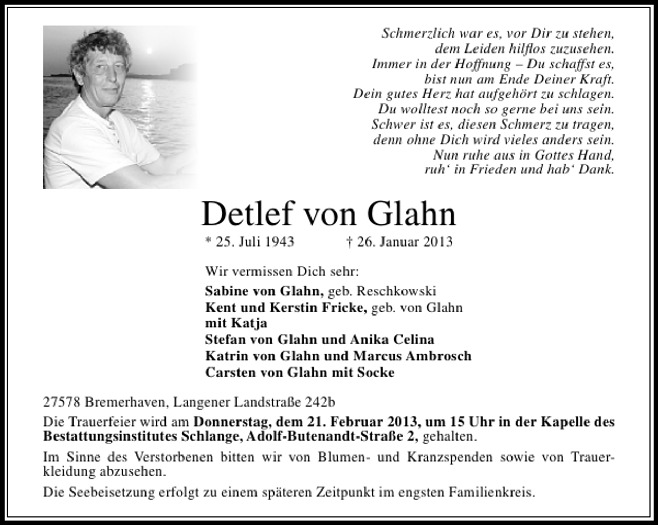 <p>Schmerzlich war es, vor Dir zu stehen,<br />dem Leiden hilﬂos zuzusehen.<br />Immer in der Hoffnung – Du schaffst es,<br />bist nun am Ende Deiner Kraft.<br />Dein gutes Herz hat aufgehört zu schlagen.<br />Du wolltest noch so gerne bei uns sein.<br />Schwer ist es, diesen Schmerz zu tragen,<br />denn ohne Dich wird vieles anders sein.<br />Nun ruhe aus in Gottes Hand,<br />ruh‘ in Frieden und hab‘ Dank.</p><p>Detlef von Glahn<br />* 25. Juli 1943</p><p>† 26. Januar 2013</p><p>Wir vermissen Dich sehr:<br />Sabine von Glahn, geb. Reschkowski<br />Kent und Kerstin Fricke, geb. von Glahn<br />mit Katja<br />Stefan von Glahn und Anika Celina<br />Katrin von Glahn und Marcus Ambrosch<br />Carsten von Glahn mit Socke<br />27578 Bremerhaven, Langener Landstraße 242b<br />Die Trauerfeier wird am Donnerstag, dem 21. Februar 2013, um 15 Uhr in der Kapelle des<br />Bestattungsinstitutes Schlange, Adolf-Butenandt-Straße 2, gehalten.<br />Im Sinne des Verstorbenen bitten wir von Blumen- und Kranzspenden sowie von Trauerkleidung abzusehen.<br />Die Seebeisetzung erfolgt zu einem späteren Zeitpunkt im engsten Familienkreis.</p>