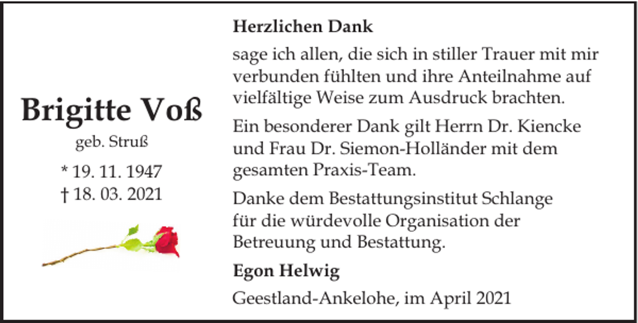 <p>Herzlichen Dank</p><p>Brigitte Voß<br />geb. Struß</p><p>* 19. 11. 1947<br />† 18. 03. 2021</p><p>sage ich allen, die sich in stiller Trauer mit mir<br />verbunden fühlten und ihre Anteilnahme auf<br />vielfältige Weise zum Ausdruck brachten.<br />Ein besonderer Dank gilt Herrn Dr. Kiencke<br />und Frau Dr. Siemon-Holländer mit dem<br />gesamten Praxis-Team.<br />Danke dem Bestattungsinstitut Schlange<br />für die würdevolle Organisation der<br />Betreuung und Bestattung.<br />Egon Helwig<br />Geestland-Ankelohe, im April 2021</p>