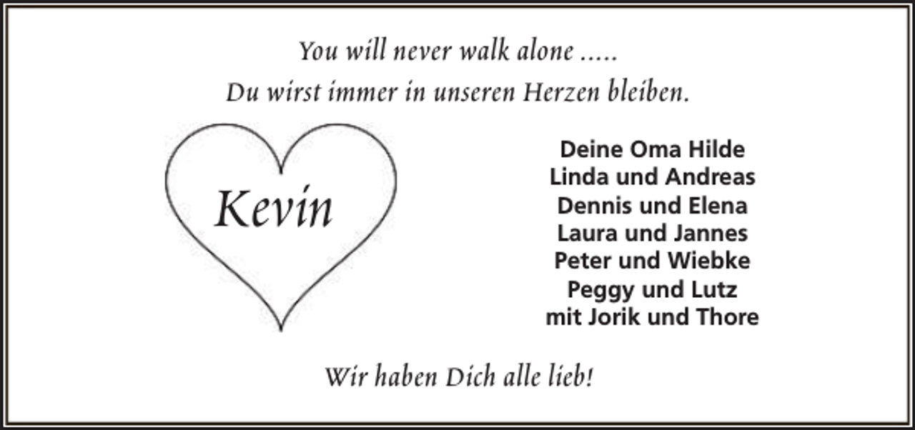 <p>You will never walk alone .....<br />Du wirst immer in unseren Herzen bleiben.</p><p>Kevin</p><p>Deine Oma Hilde<br />Linda und Andreas<br />Dennis und Elena<br />Laura und Jannes<br />Peter und Wiebke<br />Peggy und Lutz<br />mit Jorik und Thore</p><p>Wir haben Dich alle lieb!</p>