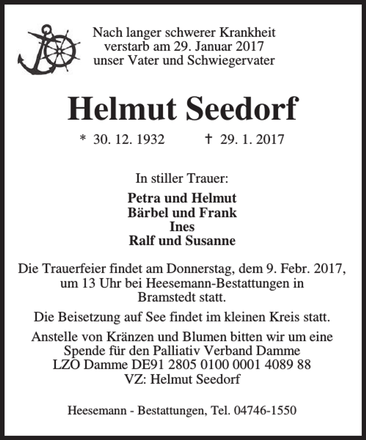 <p>Nach langer schwerer Krankheit<br />verstarb am 29. Januar 2017<br />unser Vater und Schwiegervater</p><p>Helmut Seedorf<br />* 30. 12. 1932</p><p>a 29. 1. 2017</p><p>In stiller Trauer:<br />Petra und Helmut<br />Bärbel und Frank<br />Ines<br />Ralf und Susanne<br />Die Trauerfeier findet am Donnerstag, dem 9. Febr. 2017,<br />um 13 Uhr bei Heesemann-Bestattungen in<br />Bramstedt statt.<br />Die Beisetzung auf See findet im kleinen Kreis statt.<br />Anstelle von Kränzen und Blumen bitten wir um eine<br />Spende für den Palliativ Verband Damme<br />LZO Damme DE91 2805 0101 4089 88<br />VZ: Helmut Seedorf<br />Heesemann - Bestattungen, Tel. 04746-1550</p>
