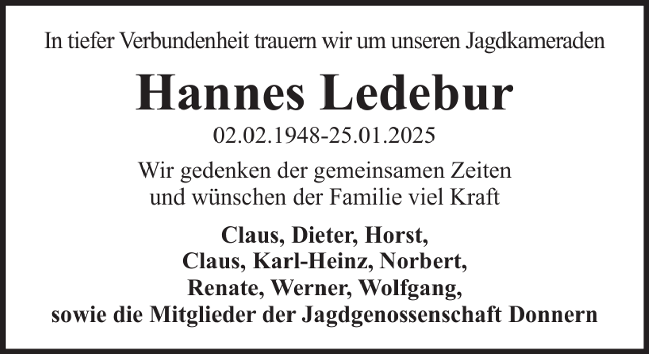 <p>In tiefer Verbundenheit trauern wir um unseren Jagdkameraden</p><p>Hannes Ledebur<br />02.02.1948-25.01.2025<br />Wir gedenken der gemeinsamen Zeiten<br />und wünschen der Familie viel Kraft<br />Claus, Dieter, Horst,<br />Claus, Karl-Heinz, Norbert,<br />Renate, Werner, Wolfgang,<br />sowie die Mitglieder der Jagdgenossenschaft Donnern</p>