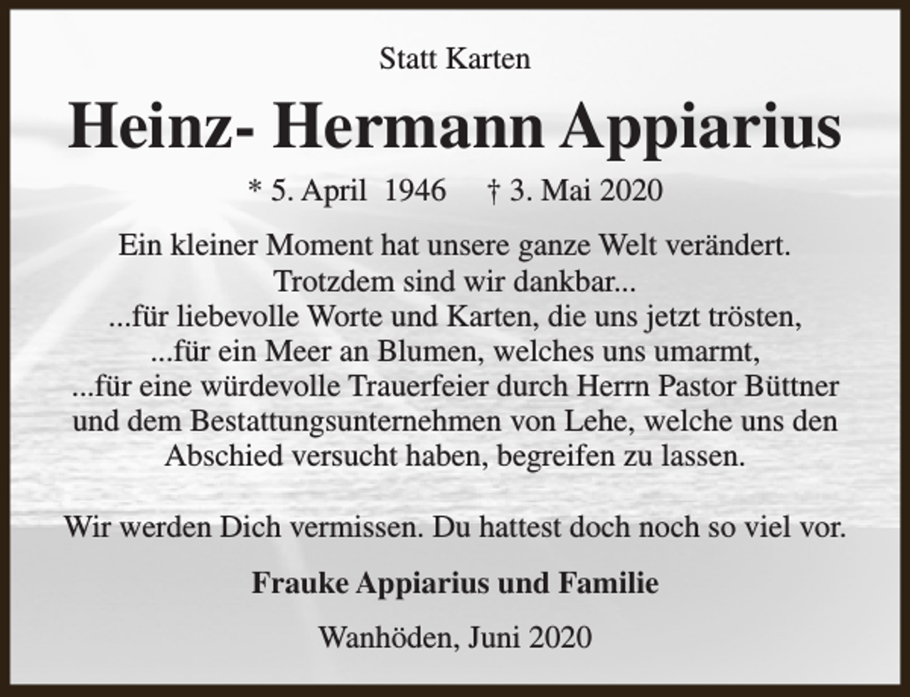 <p>Statt Karten</p><p>Heinz- Hermann Appiarius<br />* 5. April 1946</p><p>† 3. Mai 2020</p><p>Ein kleiner Moment hat unsere ganze Welt verändert.<br />Trotzdem sind wir dankbar...<br />...für liebevolle Worte und Karten, die uns jetzt trösten,<br />...für ein Meer an Blumen, welches uns umarmt,<br />...für eine würdevolle Trauerfeier durch Herrn Pastor Büttner<br />und dem Bestattungsunternehmen von Lehe, welche uns den<br />Abschied versucht haben, begreifen zu lassen.<br />Wir werden Dich vermissen. Du hattest doch noch so viel vor.<br />Frauke Appiarius und Familie<br />Wanhöden, Juni 2020</p>